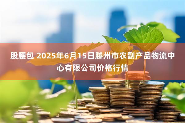 股腰包 2025年6月15日滕州市农副产品物流中心有限公司价格行情