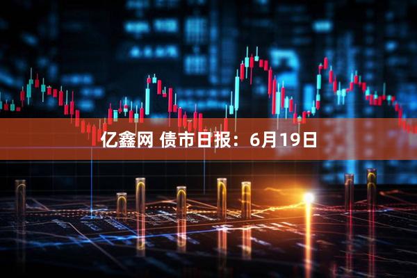 亿鑫网 债市日报：6月19日