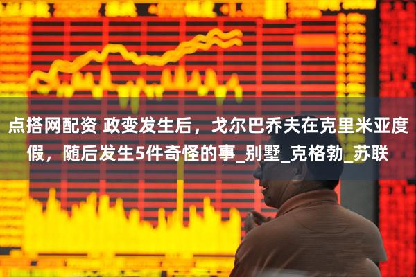 点搭网配资 政变发生后，戈尔巴乔夫在克里米亚度假，随后发生5件奇怪的事_别墅_克格勃_苏联