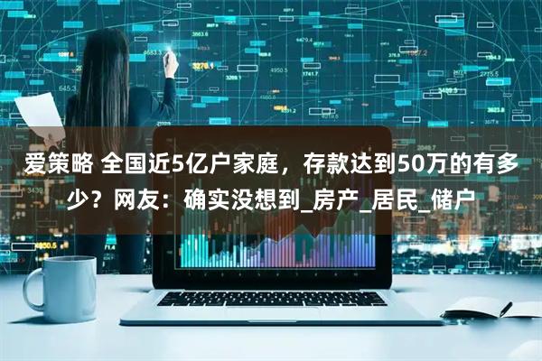 爱策略 全国近5亿户家庭，存款达到50万的有多少？网友：确实没想到_房产_居民_储户