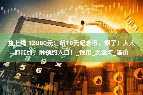 益上线 12880元！新10元纪念币，爆了！人人都能约，附预约入口！_银币_大运河_溢价