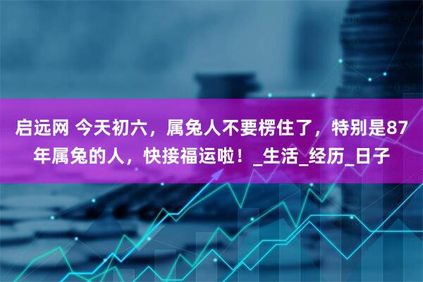启远网 今天初六，属兔人不要楞住了，特别是87年属兔的人，快接福运啦！_生活_经历_日子