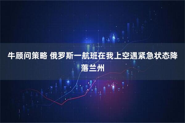 牛顾问策略 俄罗斯一航班在我上空遇紧急状态降落兰州