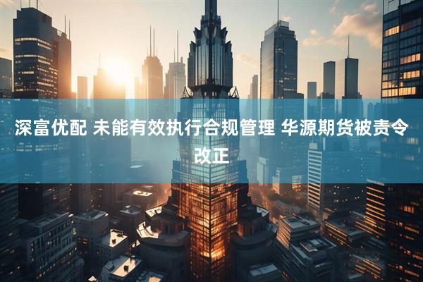 深富优配 未能有效执行合规管理 华源期货被责令改正