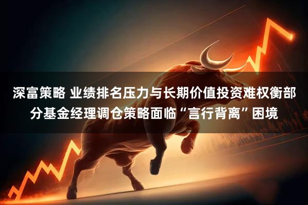 深富策略 业绩排名压力与长期价值投资难权衡部分基金经理调仓策略面临“言行背离”困境