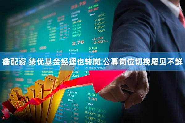 鑫配资 绩优基金经理也转岗 公募岗位切换屡见不鲜
